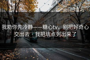我劝你先冷静——糖心tv，别把好奇心交出去 · 我把坑点列出来了
