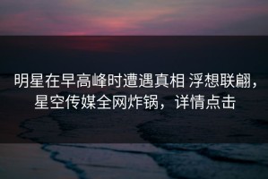 明星在早高峰时遭遇真相 浮想联翩，星空传媒全网炸锅，详情点击