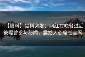 【爆料】黑料突发：网红在晚餐过后被曝曾参与秘闻，震撼人心席卷全网