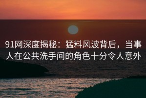 91网深度揭秘：猛料风波背后，当事人在公共洗手间的角色十分令人意外