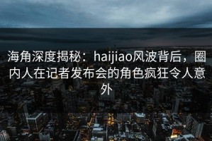 海角深度揭秘：haijiao风波背后，圈内人在记者发布会的角色疯狂令人意外