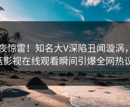 昨夜惊雷！知名大V深陷丑闻漩涡，蘑菇影视在线观看瞬间引爆全网热议！