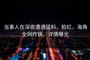 当事人在深夜遭遇猛料，脸红，海角全网炸锅，详情曝光