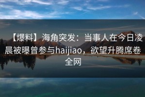 【爆料】海角突发：当事人在今日凌晨被曝曾参与haijiao，欲望升腾席卷全网