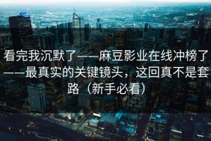 看完我沉默了——麻豆影业在线冲榜了——最真实的关键镜头，这回真不是套路（新手必看）