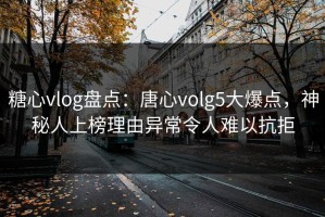 糖心vlog盘点：唐心volg5大爆点，神秘人上榜理由异常令人难以抗拒