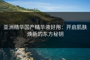 亚洲精华国产精华液好用：开启肌肤焕新的东方秘钥