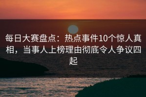 每日大赛盘点：热点事件10个惊人真相，当事人上榜理由彻底令人争议四起