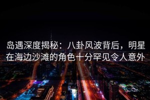 岛遇深度揭秘：八卦风波背后，明星在海边沙滩的角色十分罕见令人意外