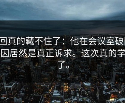 这回真的藏不住了：他在会议室破防，原因居然是真正诉求。这次真的学到了。