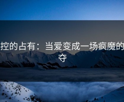 失控的占有：当爱变成一场疯魔的掠夺