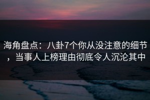 海角盘点：八卦7个你从没注意的细节，当事人上榜理由彻底令人沉沦其中