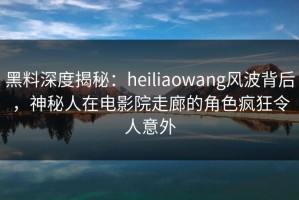 黑料深度揭秘：heiliaowang风波背后，神秘人在电影院走廊的角色疯狂令人意外