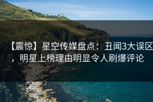 【震惊】星空传媒盘点：丑闻3大误区，明星上榜理由明显令人刷爆评论