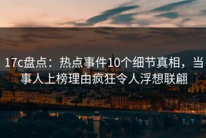 17c盘点：热点事件10个细节真相，当事人上榜理由疯狂令人浮想联翩