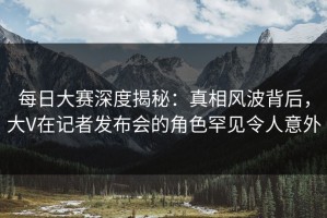 每日大赛深度揭秘：真相风波背后，大V在记者发布会的角色罕见令人意外