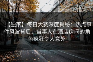 【独家】每日大赛深度揭秘：热点事件风波背后，当事人在酒店房间的角色疯狂令人意外