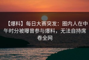 【爆料】每日大赛突发：圈内人在中午时分被曝曾参与爆料，无法自持席卷全网