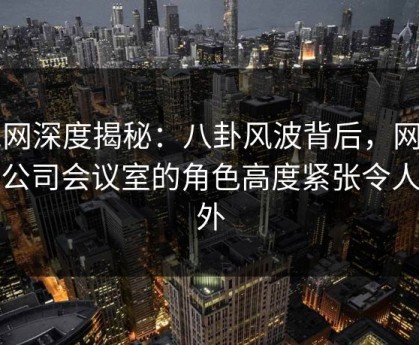 91网深度揭秘：八卦风波背后，网红在公司会议室的角色高度紧张令人意外