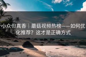 小众但真香｜蘑菇视频热榜——如何优化推荐？这才是正确方式