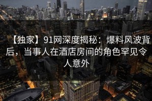 【独家】91网深度揭秘：爆料风波背后，当事人在酒店房间的角色罕见令人意外