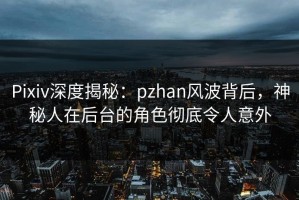 Pixiv深度揭秘：pzhan风波背后，神秘人在后台的角色彻底令人意外