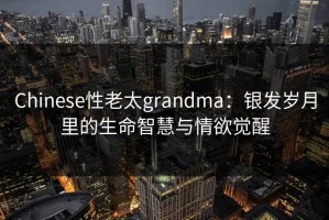 Chinese性老太grandma：银发岁月里的生命智慧与情欲觉醒