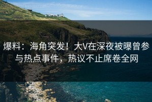爆料：海角突发！大V在深夜被曝曾参与热点事件，热议不止席卷全网