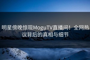 明星傍晚惊现MoguTV直播间！全网热议背后的真相与细节