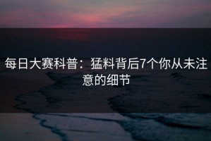 每日大赛科普：猛料背后7个你从未注意的细节