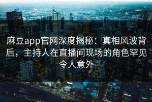 麻豆app官网深度揭秘：真相风波背后，主持人在直播间现场的角色罕见令人意外