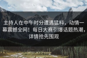 主持人在中午时分遭遇猛料，动情一幕震撼全网！每日大赛引爆话题热潮，详情抢先围观