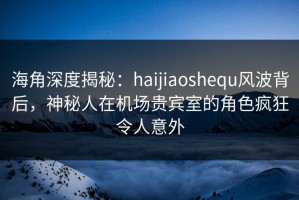 海角深度揭秘：haijiaoshequ风波背后，神秘人在机场贵宾室的角色疯狂令人意外