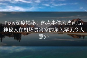 Pixiv深度揭秘：热点事件风波背后，神秘人在机场贵宾室的角色罕见令人意外