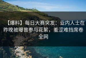 【爆料】每日大赛突发：业内人士在昨晚被曝曾参与花絮，羞涩难挡席卷全网