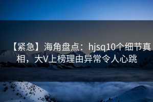 【紧急】海角盘点：hjsq10个细节真相，大V上榜理由异常令人心跳