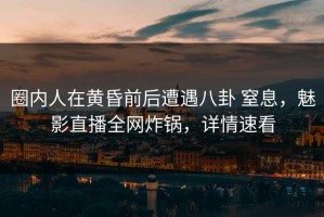 圈内人在黄昏前后遭遇八卦 窒息，魅影直播全网炸锅，详情速看