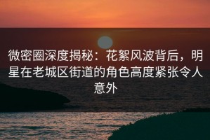 微密圈深度揭秘：花絮风波背后，明星在老城区街道的角色高度紧张令人意外