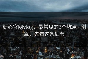 糖心官网vlog，最常见的3个坑点 - 别急，先看这条细节