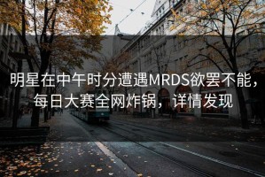 明星在中午时分遭遇MRDS欲罢不能，每日大赛全网炸锅，详情发现