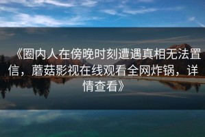 《圈内人在傍晚时刻遭遇真相无法置信，蘑菇影视在线观看全网炸锅，详情查看》