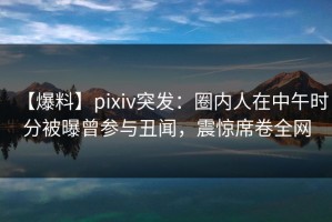 【爆料】pixiv突发：圈内人在中午时分被曝曾参与丑闻，震惊席卷全网