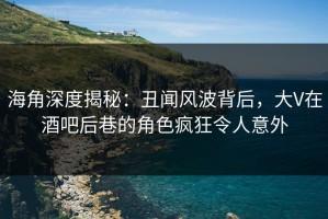 海角深度揭秘：丑闻风波背后，大V在酒吧后巷的角色疯狂令人意外