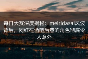 每日大赛深度揭秘：meiridasai风波背后，网红在酒吧后巷的角色彻底令人意外