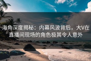 海角深度揭秘：内幕风波背后，大V在直播间现场的角色极其令人意外