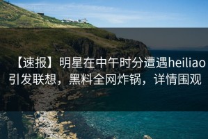 【速报】明星在中午时分遭遇heiliao引发联想，黑料全网炸锅，详情围观