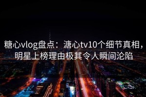 糖心vlog盘点：溏心tv10个细节真相，明星上榜理由极其令人瞬间沦陷
