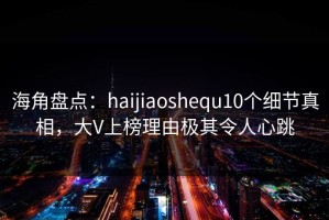 海角盘点：haijiaoshequ10个细节真相，大V上榜理由极其令人心跳
