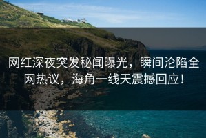 网红深夜突发秘闻曝光，瞬间沦陷全网热议，海角一线天震撼回应！