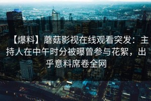 【爆料】蘑菇影视在线观看突发：主持人在中午时分被曝曾参与花絮，出乎意料席卷全网